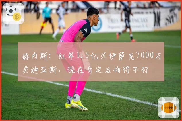 赫内斯：红军1.5亿买伊萨克7000万卖迪亚斯，现在肯定后悔得不行