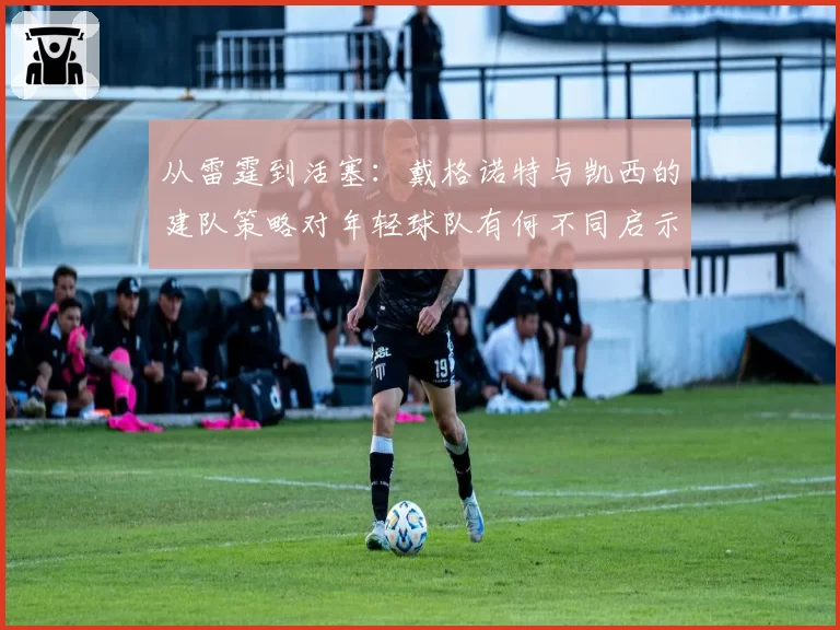 从雷霆到活塞：戴格诺特与凯西的建队策略对年轻球队有何不同启示？