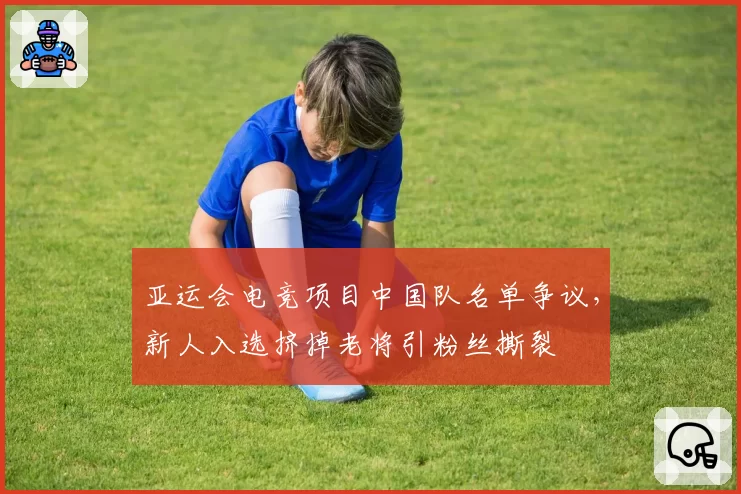 亚运会电竞项目中国队名单争议,新人入选挤掉老将引粉丝撕裂