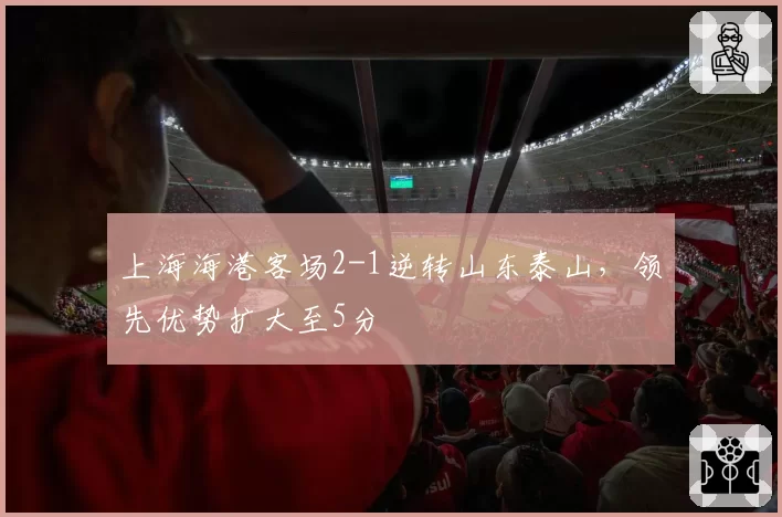上海海港客场2-1逆转山东泰山,领先优势扩大至5分