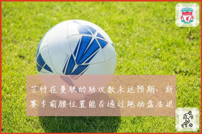 芒特在曼联的助攻数未达预期，新赛季前腰位置能否通过跑动盘活进攻？