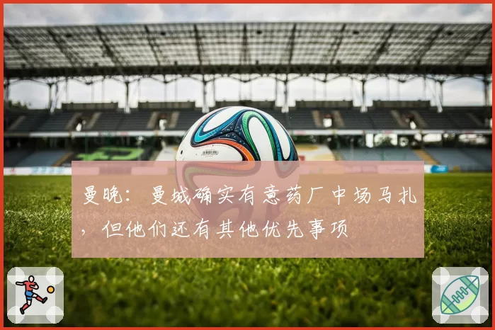 曼晚：曼城确实有意药厂中场马扎，但他们还有其他优先事项