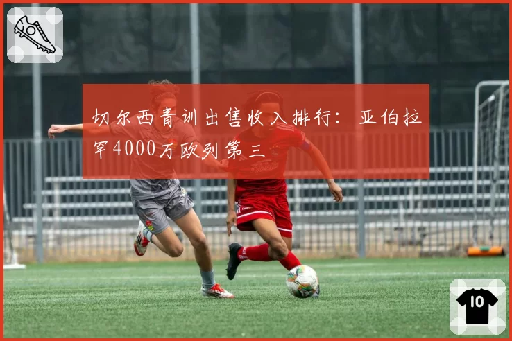 切尔西青训出售收入排行：亚伯拉罕4000万欧列第三