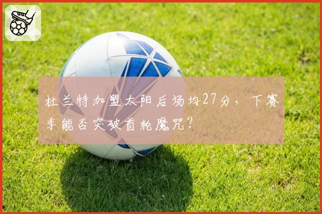 杜兰特加盟太阳后场均27分，下赛季能否突破首轮魔咒？