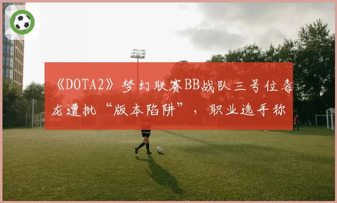 《DOTA2》梦幻联赛BB战队三号位毒龙遭批“版本陷阱”，职业选手称这是“自杀式BP”