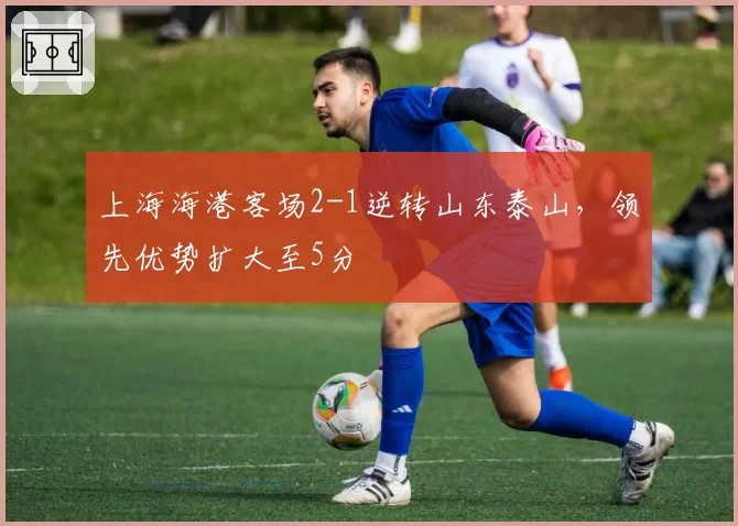 上海海港客场2-1逆转山东泰山，领先优势扩大至5分