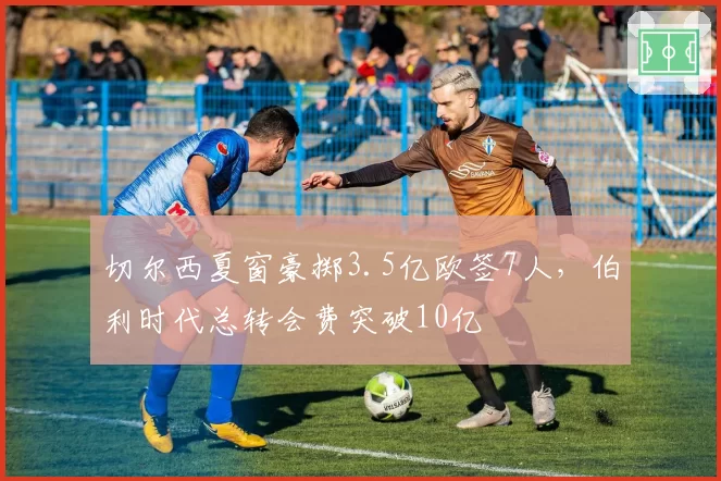 切尔西夏窗豪掷3.5亿欧签7人，伯利时代总转会费突破10亿