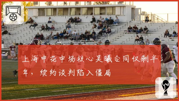 上海申花中场核心吴曦合同仅剩半年，续约谈判陷入僵局