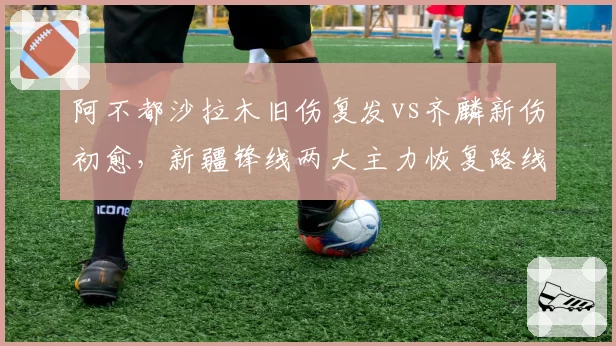 阿不都沙拉木旧伤复发vs齐麟新伤初愈，新疆锋线两大主力恢复路线迥异