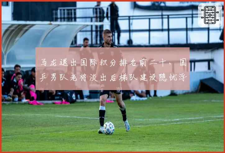 马龙退出国际积分排名前二十，国乒男队老将淡出后梯队建设隐忧浮现？