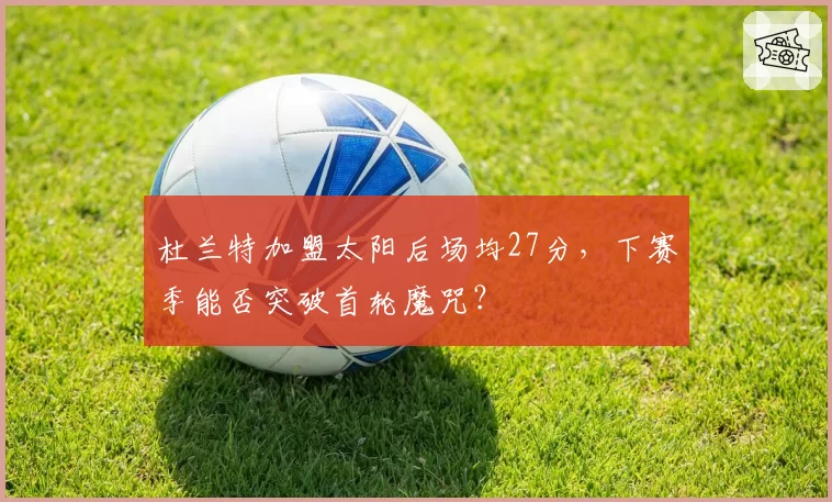 杜兰特加盟太阳后场均27分，下赛季能否突破首轮魔咒？
