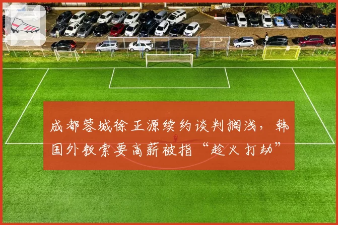 成都蓉城徐正源续约谈判搁浅，韩国外教索要高薪被指“趁火打劫”