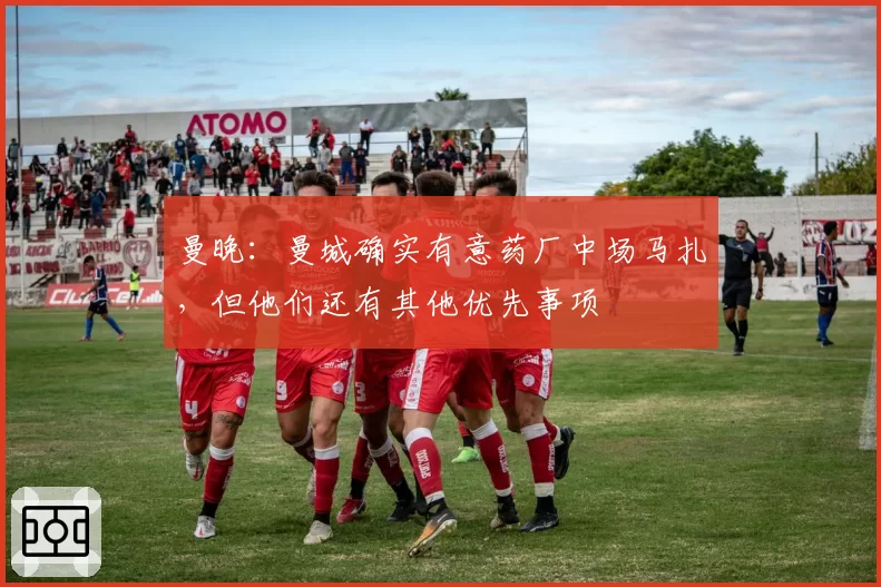 曼晚：曼城确实有意药厂中场马扎，但他们还有其他优先事项