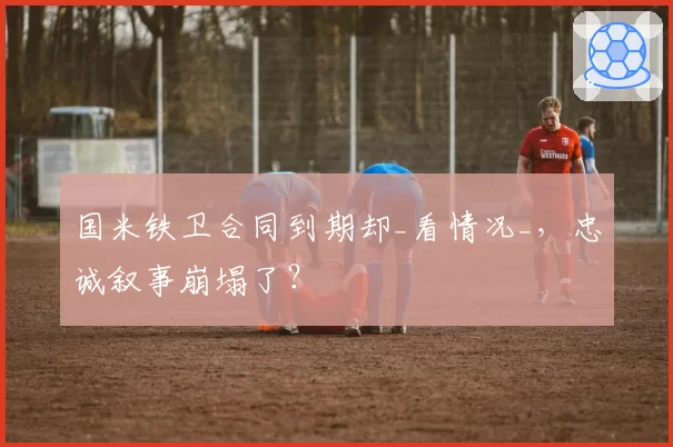 国米铁卫合同到期却_看情况_，忠诚叙事崩塌了？