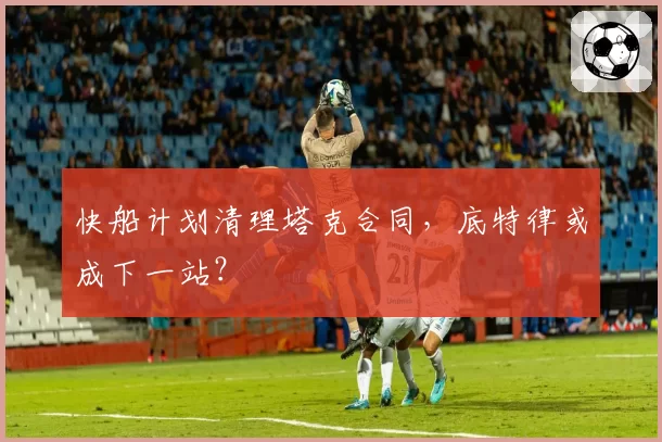 快船计划清理塔克合同,底特律或成下一站?