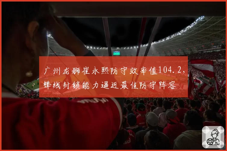 广州龙狮崔永熙防守效率值104.2,锋线封锁能力逼近最佳防守阵容