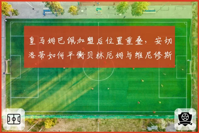 皇马姆巴佩加盟后位置重叠，安切洛蒂如何平衡贝林厄姆与维尼修斯开火权