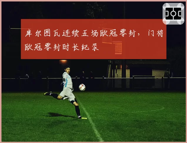 库尔图瓦连续五场欧冠零封，门将欧冠零封时长纪录