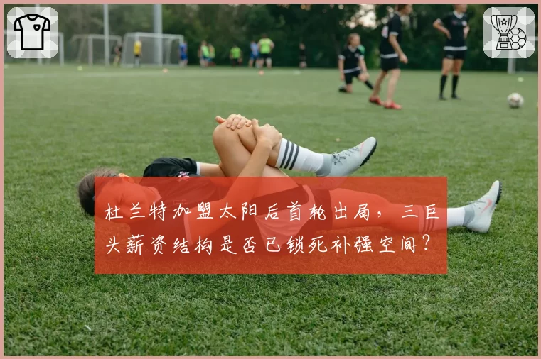 杜兰特加盟太阳后首轮出局，三巨头薪资结构是否已锁死补强空间？