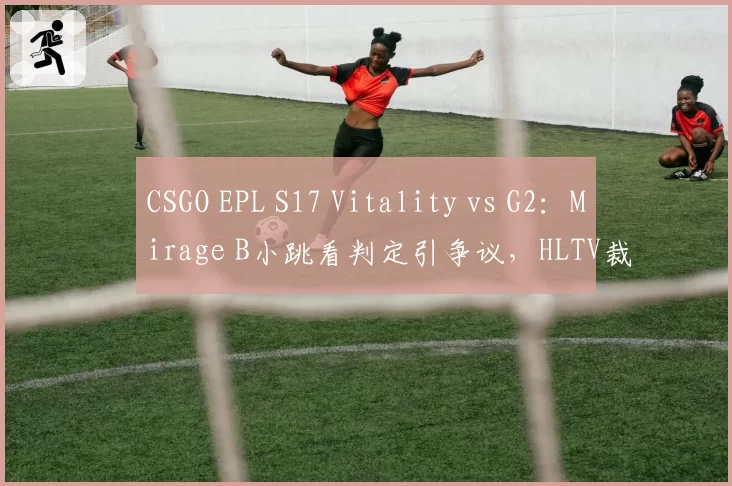 CSGO EPL S17 Vitality vs G2：Mirage B小跳看判定引争议，HLTV裁判报告漏洞百出