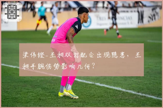梁伟铿_王昶双打配合出现隐患，王昶手腕伤势影响几何？