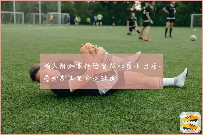 湖人附加赛惊险晋级vs勇士出局，詹姆斯库里命运殊途