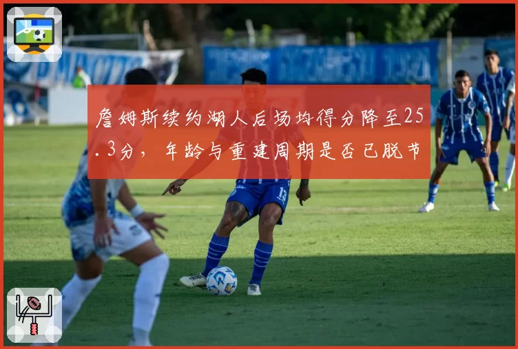 詹姆斯续约湖人后场均得分降至25.3分，年龄与重建周期是否已脱节？
