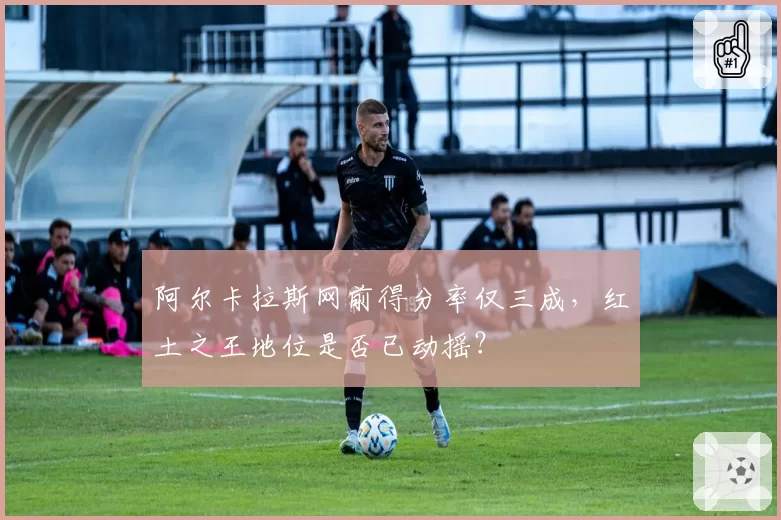 阿尔卡拉斯网前得分率仅三成，红土之王地位是否已动摇？
