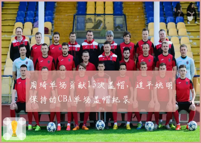 周琦单场贡献13次盖帽，追平姚明保持的CBA单场盖帽纪录