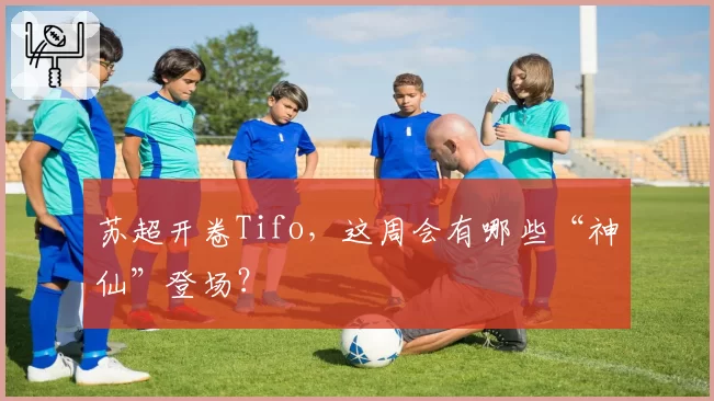 苏超开卷Tifo，这周会有哪些“神仙”登场？