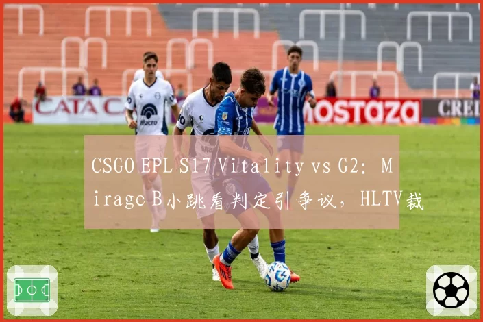 CSGO EPL S17 Vitality vs G2：Mirage B小跳看判定引争议，HLTV裁判报告漏洞百出