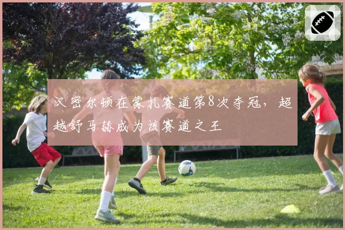 汉密尔顿在蒙扎赛道第8次夺冠，超越舒马赫成为该赛道之王
