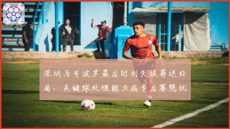 深圳马可波罗最后时刻失误葬送好局，关键球处理能力成季后赛隐忧？