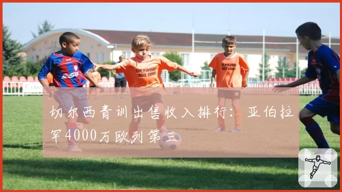切尔西青训出售收入排行:亚伯拉罕4000万欧列第三