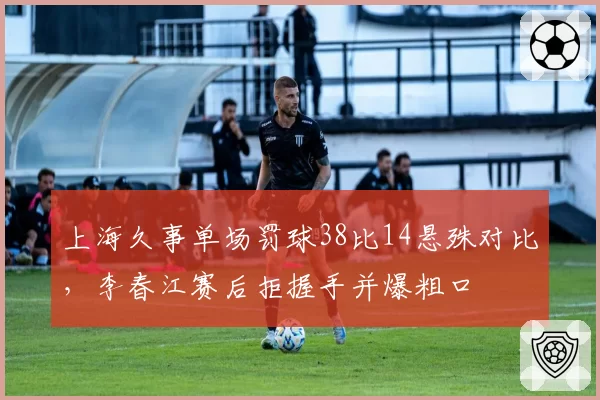 上海久事单场罚球38比14悬殊对比，李春江赛后拒握手并爆粗口