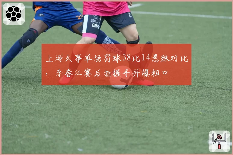 上海久事单场罚球38比14悬殊对比,李春江赛后拒握手并爆粗口