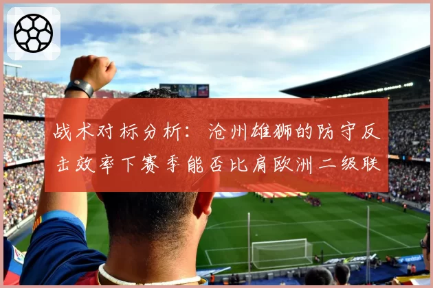 战术对标分析：沧州雄狮的防守反击效率下赛季能否比肩欧洲二级联赛？