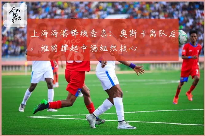 上海海港锋线告急：奥斯卡离队后，谁将撑起中场组织核心