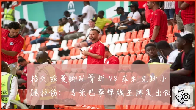 格列兹曼脚趾骨折 vs 菲利克斯小腿拉伤：马竞巴萨锋线王牌复出倒计时