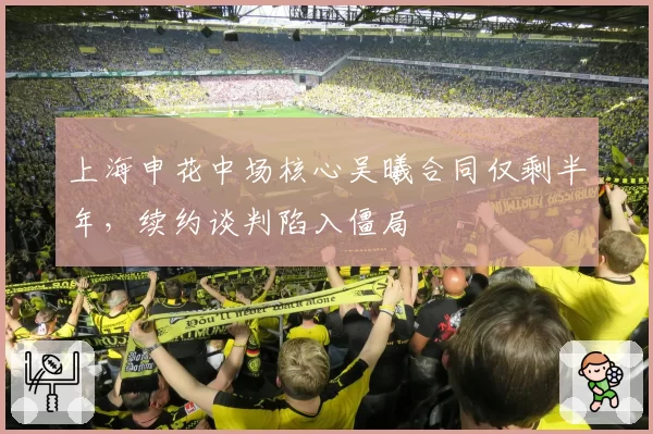 上海申花中场核心吴曦合同仅剩半年，续约谈判陷入僵局