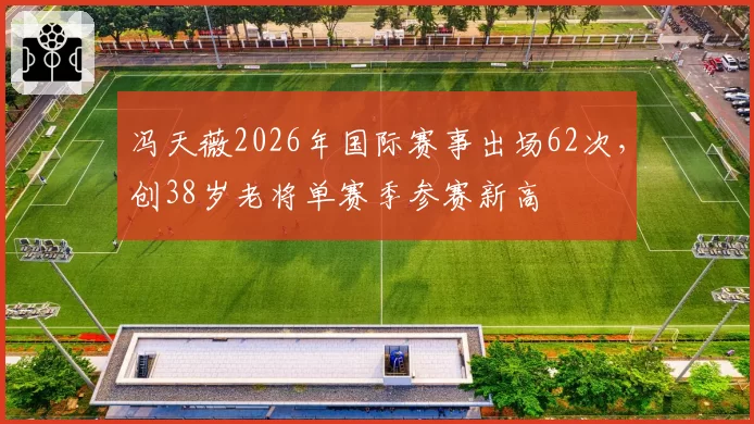 冯天薇2026年国际赛事出场62次，创38岁老将单赛季参赛新高