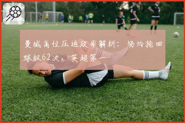 曼城高位压迫效率解析：场均抢回球权62次，英超第一
