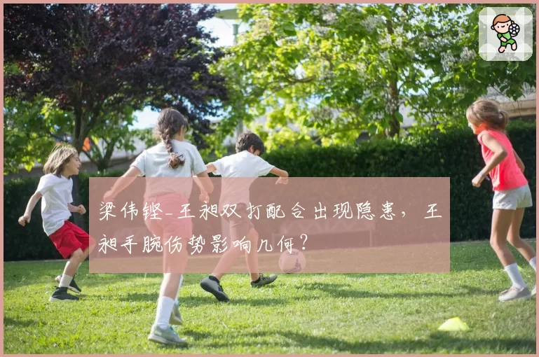 梁伟铿_王昶双打配合出现隐患，王昶手腕伤势影响几何？