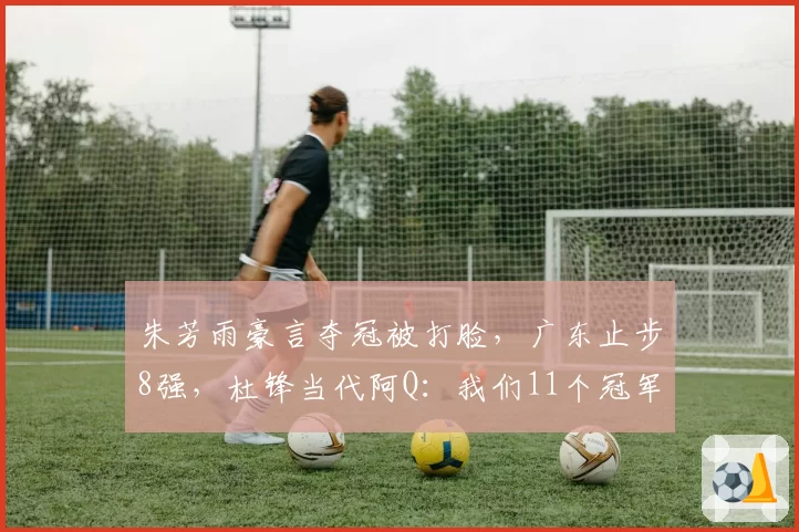 朱芳雨豪言夺冠被打脸，广东止步8强，杜锋当代阿Q：我们11个冠军