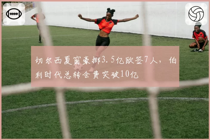 切尔西夏窗豪掷3.5亿欧签7人，伯利时代总转会费突破10亿