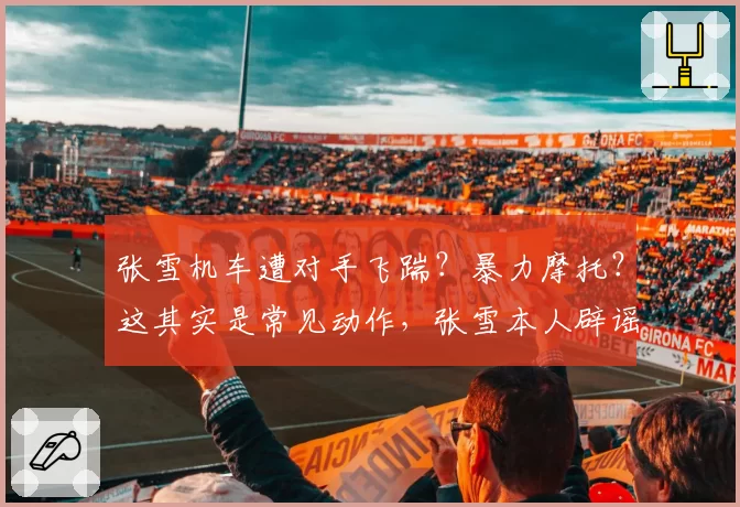 张雪机车遭对手飞踹？暴力摩托？这其实是常见动作，张雪本人辟谣