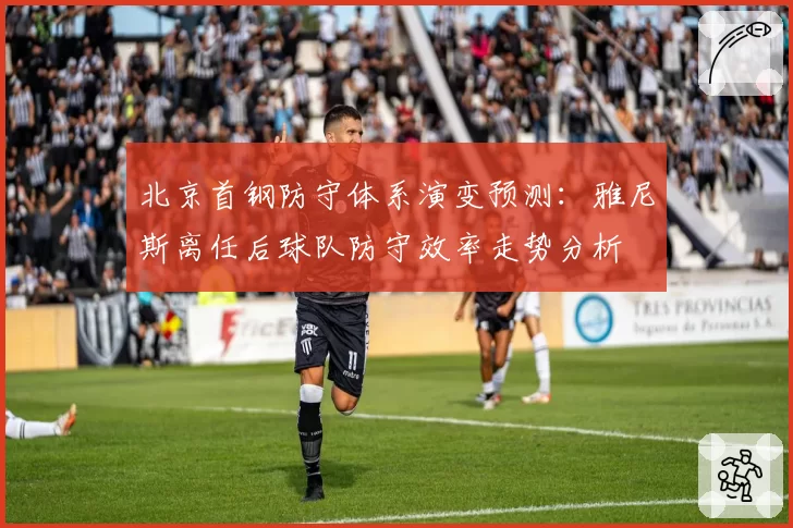 北京首钢防守体系演变预测：雅尼斯离任后球队防守效率走势分析