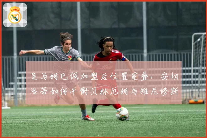 皇马姆巴佩加盟后位置重叠,安切洛蒂如何平衡贝林厄姆与维尼修斯开火权