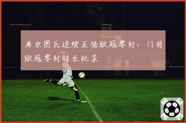 库尔图瓦连续五场欧冠零封,门将欧冠零封时长纪录
