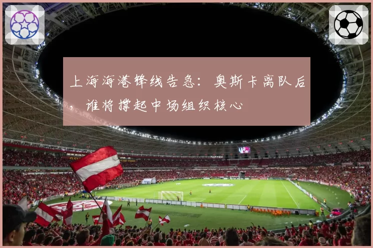 上海海港锋线告急：奥斯卡离队后，谁将撑起中场组织核心